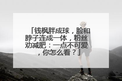 钱枫胖成球,脸和脖子连成一体,粉丝劝减肥:一点不可爱,你怎么看?