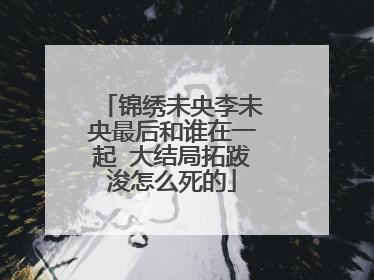 锦绣未央李未央最后和谁在一起 大结局拓跋浚怎么死的