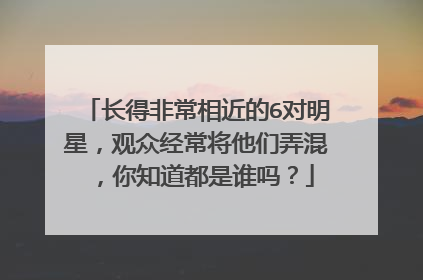 长得非常相近的6对明星，观众经常将他们弄混，你知道都是谁吗？