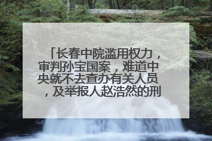 长春中院滥用权力，审判孙宝国案，难道中央就不去查办有关人员，及举报人赵浩然的刑事责任吗？