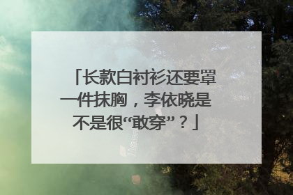 长款白衬衫还要罩一件抹胸,李依晓是不是很“敢穿”?