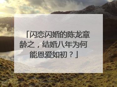 闪恋闪婚的陈龙章龄之,结婚八年为何能恩爱如初?