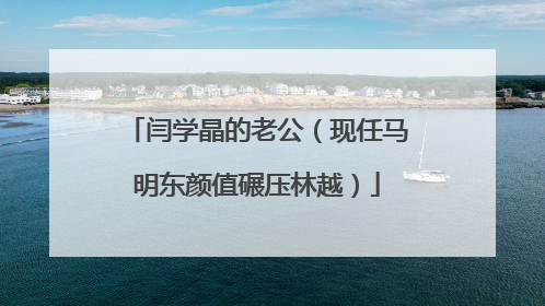 闫学晶的老公（现任马明东颜值碾压林越）