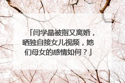 闫学晶被指又离婚,晒独自接女儿视频,她们母女的感情如何?