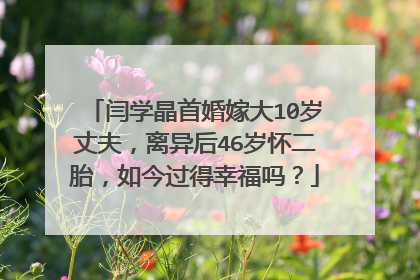 闫学晶首婚嫁大10岁丈夫，离异后46岁怀二胎，如今过得幸福吗？
