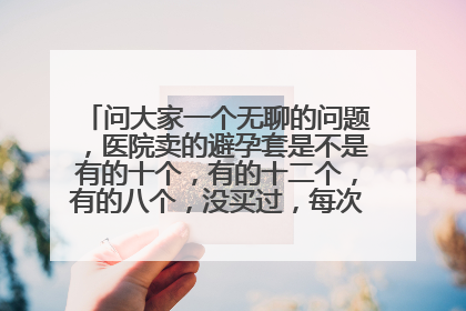 问大家一个无聊的问题,医院卖的避孕套是不是有的十个,有的十二个,有的八个,没买过,每次都老公去买的