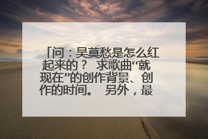 问：吴莫愁是怎么红起来的？ 求歌曲“就现在”的创作背景、创作的时间。 另外，最重要的，歌曲要表达