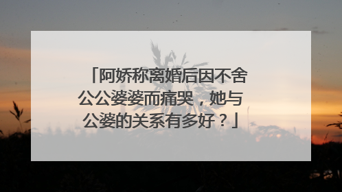 阿娇称离婚后因不舍公公婆婆而痛哭，她与公婆的关系有多好？