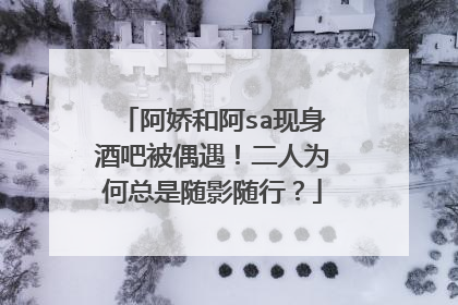 阿娇和阿sa现身酒吧被偶遇！二人为何总是随影随行？