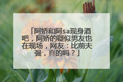 阿娇和阿sa现身酒吧，阿娇的疑似男友也在现场，网友：比前夫强，真的吗？