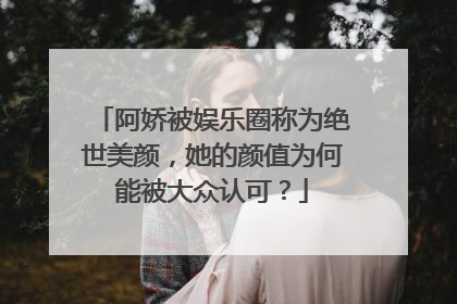 阿娇被娱乐圈称为绝世美颜,她的颜值为何能被大众认可?