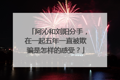 阿沁和刘阳分手,在一起五年一直被欺骗是怎样的感受?