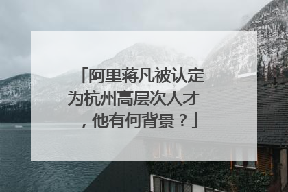阿里蒋凡被认定为杭州高层次人才，他有何背景？