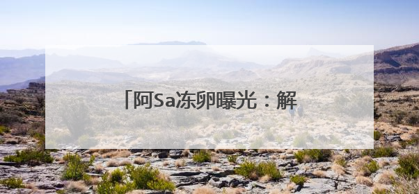 阿Sa冻卵曝光：解密背后深层原因，明星为什么都做冻卵？