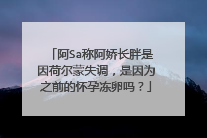 阿Sa称阿娇长胖是因荷尔蒙失调,是因为之前的怀孕冻卵吗?
