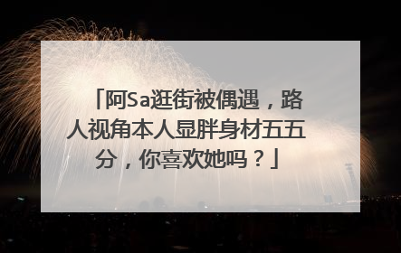 阿Sa逛街被偶遇,路人视角本人显胖身材五五分,你喜欢她吗?
