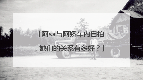 阿sa与阿娇车内自拍，她们的关系有多好？