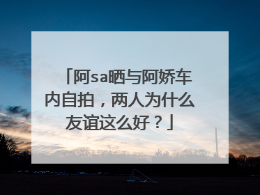 阿sa晒与阿娇车内自拍，两人为什么友谊这么好？
