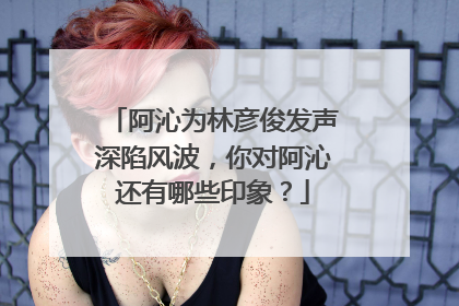 阿沁为林彦俊发声深陷风波，你对阿沁还有哪些印象？