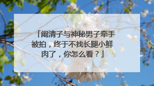 阚清子与神秘男子牵手被拍,终于不找长腿小鲜肉了,你怎么看?