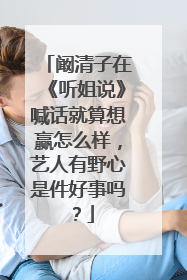 阚清子在《听姐说》喊话就算想赢怎么样,艺人有野心是件好事吗?