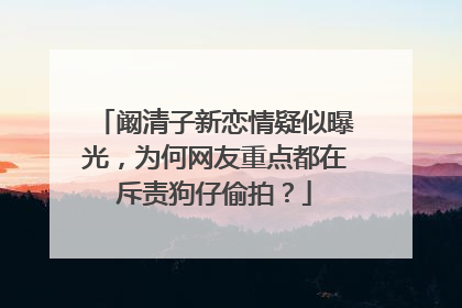 阚清子新恋情疑似曝光,为何网友重点都在斥责狗仔偷拍?