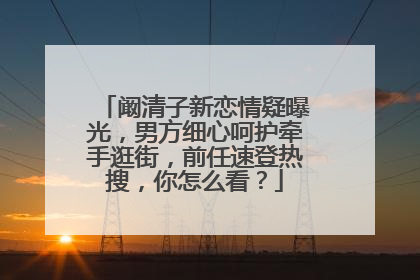 阚清子新恋情疑曝光,男方细心呵护牵手逛街,前任速登热搜,你怎么看?