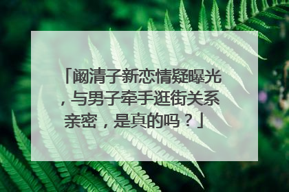 阚清子新恋情疑曝光,与男子牵手逛街关系亲密,是真的吗?