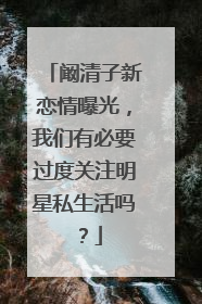 阚清子新恋情曝光，我们有必要过度关注明星私生活吗？