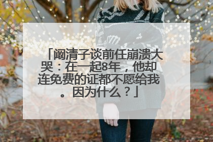 阚清子谈前任崩溃大哭：在一起8年，他却连免费的证都不愿给我。因为什么？