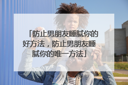 防止男朋友睡腻你的好方法，防止男朋友睡腻你的唯一方法