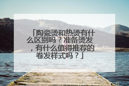 陶瓷烫和热烫有什么区别吗？准备烫发，有什么值得推荐的卷发样式吗？