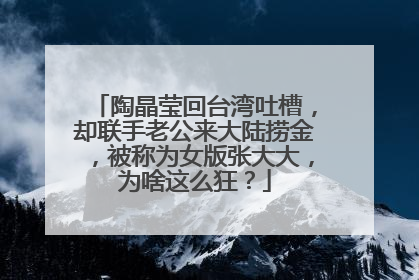 陶晶莹回台湾吐槽,却联手老公来大陆捞金,被称为女版张大大,为啥这么狂?