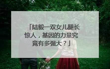 陆毅一双女儿腿长惊人,基因的力量究竟有多强大?