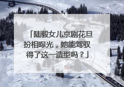 陆毅女儿京剧花旦扮相曝光,她能驾驭得了这一造型吗?