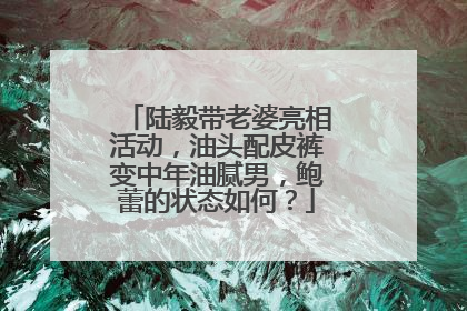 陆毅带老婆亮相活动,油头配皮裤变中年油腻男,鲍蕾的状态如何?