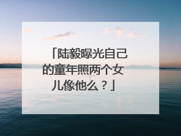陆毅曝光自己的童年照两个女儿像他么?