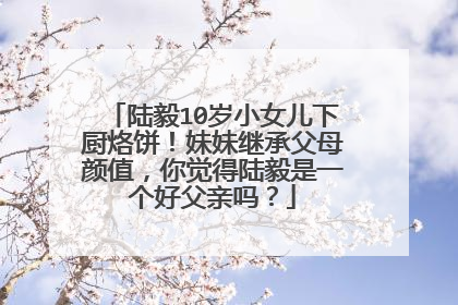 陆毅10岁小女儿下厨烙饼!妹妹继承父母颜值,你觉得陆毅是一个好父亲吗?