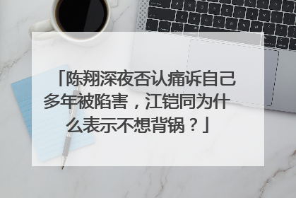 陈翔深夜否认痛诉自己多年被陷害,江铠同为什么表示不想背锅?