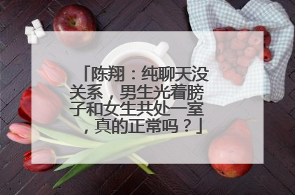 陈翔：纯聊天没关系，男生光着膀子和女生共处一室，真的正常吗？