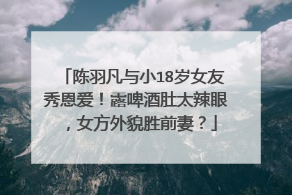 陈羽凡与小18岁女友秀恩爱!露啤酒肚太辣眼,女方外貌胜前妻?