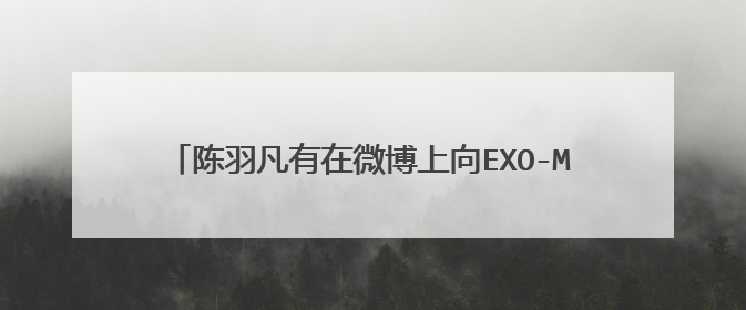 陈羽凡有在微博上向EXO-M道歉或有所解释吗？原话是怎样的？青鸟飞鱼有道歉或怎样吗？