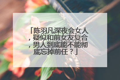 陈羽凡深夜会女人，疑似和前女友复合，男人到底能不能彻底忘掉前任？