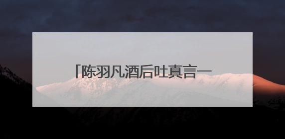 陈羽凡酒后吐真言一事真的有这么回事嘛？事情真相是什么？