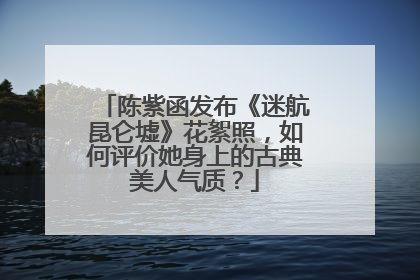 陈紫函发布《迷航昆仑墟》花絮照，如何评价她身上的古典美人气质？