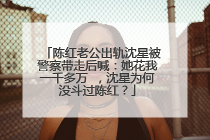 陈红老公出轨沈星被警察带走后喊:她花我一千多万 ,沈星为何没斗过陈红?