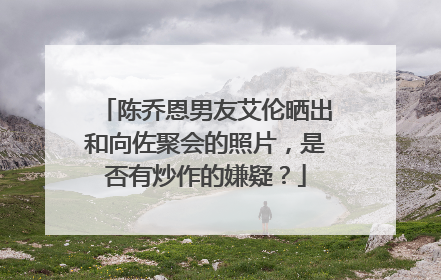 陈乔恩男友艾伦晒出和向佐聚会的照片，是否有炒作的嫌疑？
