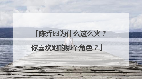 陈乔恩为什么这么火？你喜欢她的哪个角色？