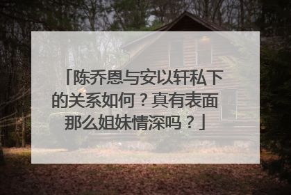 陈乔恩与安以轩私下的关系如何？真有表面那么姐妹情深吗？
