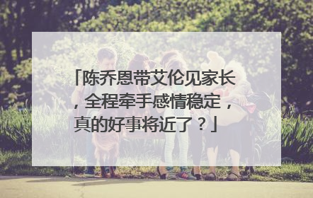 陈乔恩带艾伦见家长,全程牵手感情稳定,真的好事将近了?